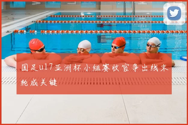 国足u17亚洲杯小组赛收官争出线末轮成关键