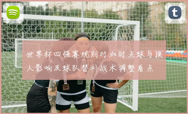 世界杯四强赛规则对加时点球与换人影响及球队替补战术调整看点
