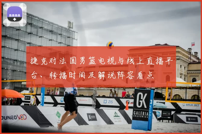 捷克对法国男篮电视与线上直播平台、转播时间及解说阵容看点