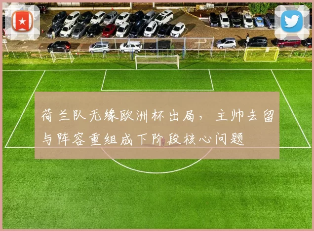 荷兰队无缘欧洲杯出局，主帅去留与阵容重组成下阶段核心问题