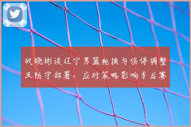 巩晓彬谈辽宁男篮轮换与伤停调整及防守部署，应对策略影响季后赛走向