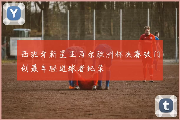 西班牙新星亚马尔欧洲杯决赛破门创最年轻进球者纪录