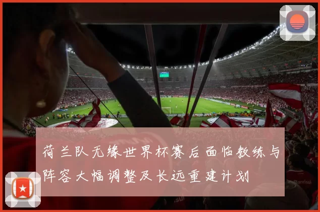 荷兰队无缘世界杯赛后面临教练与阵容大幅调整及长远重建计划