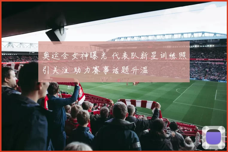 奥运会女神曝光 代表队新星训练照引关注 助力赛事话题升温
