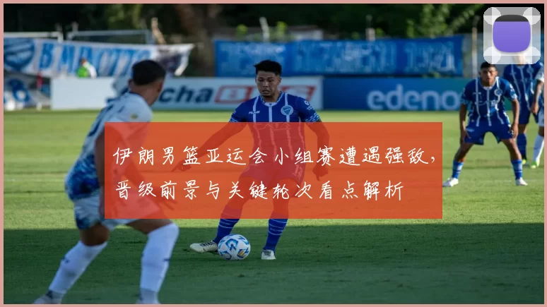 伊朗男篮亚运会小组赛遭遇强敌，晋级前景与关键轮次看点解析