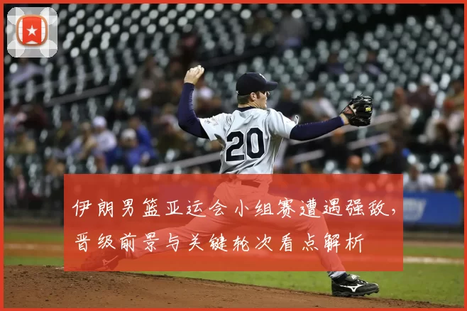 伊朗男篮亚运会小组赛遭遇强敌，晋级前景与关键轮次看点解析