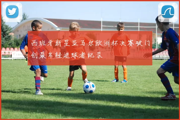 西班牙新星亚马尔欧洲杯决赛破门创最年轻进球者纪录