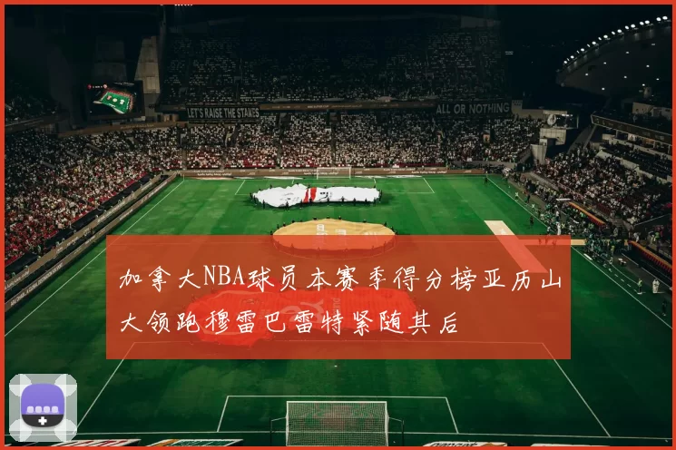 加拿大NBA球员本赛季得分榜亚历山大领跑穆雷巴雷特紧随其后