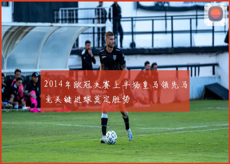 2014年欧冠决赛上半场皇马领先马竞关键进球奠定胜势