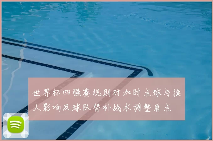 世界杯四强赛规则对加时点球与换人影响及球队替补战术调整看点
