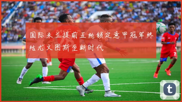 国际米兰提前五轮锁定意甲冠军终结尤文图斯垄断时代