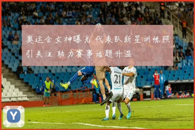 奥运会女神曝光 代表队新星训练照引关注 助力赛事话题升温