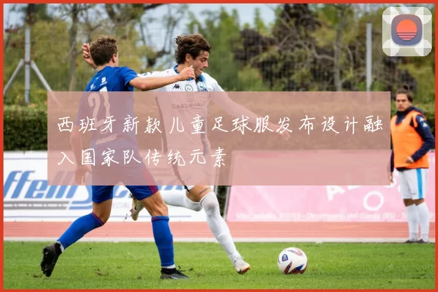 西班牙新款儿童足球服发布设计融入国家队传统元素