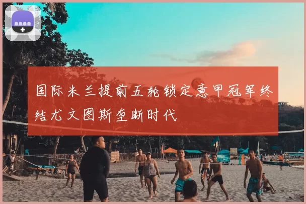 国际米兰提前五轮锁定意甲冠军终结尤文图斯垄断时代