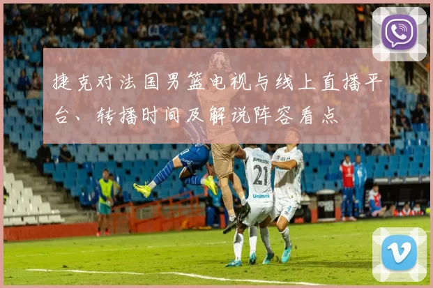 捷克对法国男篮电视与线上直播平台、转播时间及解说阵容看点