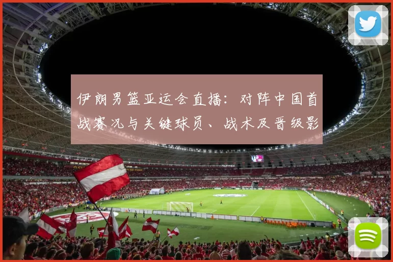 伊朗男篮亚运会直播：对阵中国首战赛况与关键球员、战术及晋级影响解析