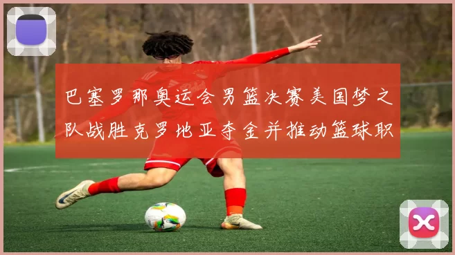 巴塞罗那奥运会男篮决赛美国梦之队战胜克罗地亚夺金并推动篮球职业化