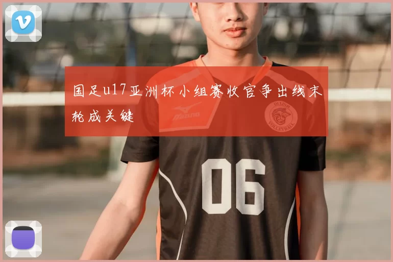 国足u17亚洲杯小组赛收官争出线末轮成关键