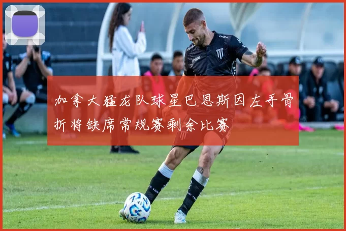 加拿大猛龙队球星巴恩斯因左手骨折将缺席常规赛剩余比赛