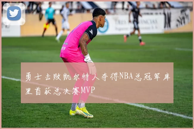 勇士击败凯尔特人夺得NBA总冠军库里首获总决赛MVP