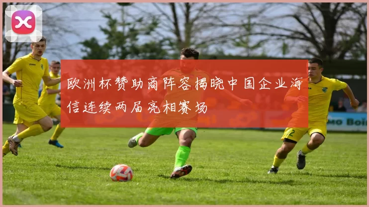 欧洲杯赞助商阵容揭晓中国企业海信连续两届亮相赛场