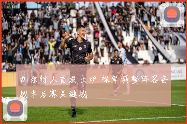 凯尔特人首发出炉 绿军调整阵容备战季后赛关键战