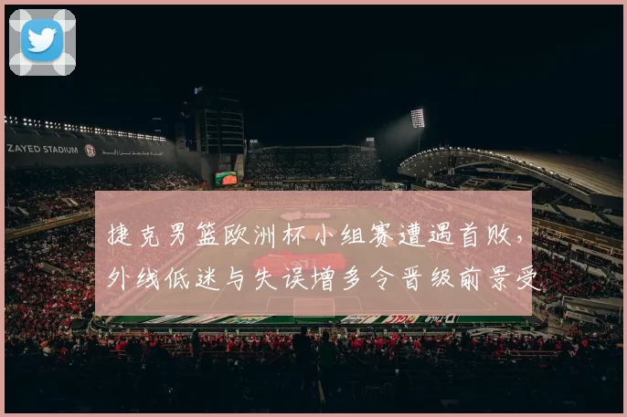 捷克男篮欧洲杯小组赛遭遇首败,外线低迷与失误增多令晋级前景受考验